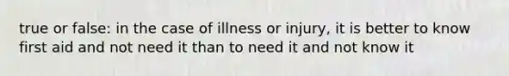 true or false: in the case of illness or injury, it is better to know first aid and not need it than to need it and not know it