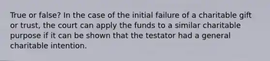 True or false? In the case of the initial failure of a charitable gift or trust, the court can apply the funds to a similar charitable purpose if it can be shown that the testator had a general charitable intention.