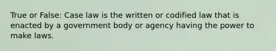 True or False: Case law is the written or codified law that is enacted by a government body or agency having the power to make laws.