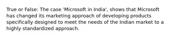 True or False: The case 'Microsoft in India', shows that Microsoft has changed its marketing approach of developing products specifically designed to meet the needs of the Indian market to a highly standardized approach.