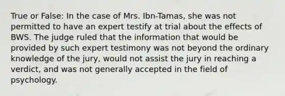 True or False: In the case of Mrs. Ibn-Tamas, she was not permitted to have an expert testify at trial about the effects of BWS. The judge ruled that the information that would be provided by such expert testimony was not beyond the ordinary knowledge of the jury, would not assist the jury in reaching a verdict, and was not generally accepted in the field of psychology.