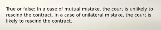 True or false: In a case of mutual mistake, the court is unlikely to rescind the contract. In a case of unilateral mistake, the court is likely to rescind the contract.