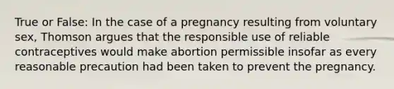 True or False: In the case of a pregnancy resulting from voluntary sex, Thomson argues that the responsible use of reliable contraceptives would make abortion permissible insofar as every reasonable precaution had been taken to prevent the pregnancy.