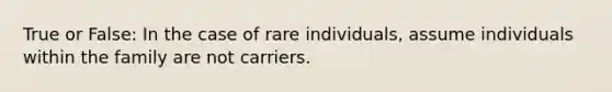 True or False: In the case of rare individuals, assume individuals within the family are not carriers.