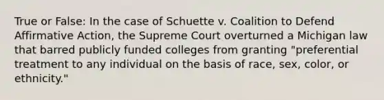 True or False: In the case of Schuette v. Coalition to Defend Affirmative Action, the Supreme Court overturned a Michigan law that barred publicly funded colleges from granting "preferential treatment to any individual on the basis of race, sex, color, or ethnicity."