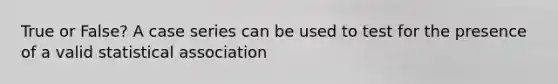 True or False? A case series can be used to test for the presence of a valid statistical association