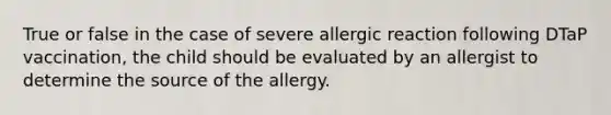 True or false in the case of severe allergic reaction following DTaP vaccination, the child should be evaluated by an allergist to determine the source of the allergy.