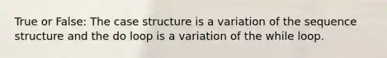 True or False: The case structure is a variation of the sequence structure and the do loop is a variation of the while loop.