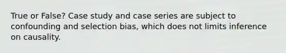 True or False? Case study and case series are subject to confounding and selection bias, which does not limits inference on causality.