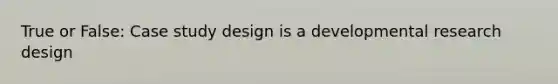 True or False: Case study design is a developmental research design