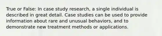 True or False: In case study research, a single individual is described in great detail. Case studies can be used to provide information about rare and unusual behaviors, and to demonstrate new treatment methods or applications.