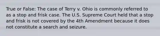 True or False: The case of Terry v. Ohio is commonly referred to as a stop and frisk case. The U.S. Supreme Court held that a stop and frisk is not covered by the 4th Amendment because it does not constitute a search and seizure.