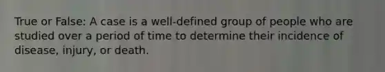 True or False: A case is a well-defined group of people who are studied over a period of time to determine their incidence of disease, injury, or death.