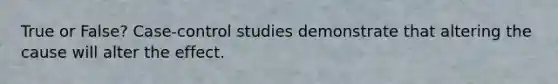 True or False? Case-control studies demonstrate that altering the cause will alter the effect.