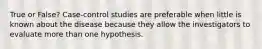 True or False? Case-control studies are preferable when little is known about the disease because they allow the investigators to evaluate more than one hypothesis.