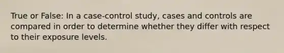 True or False: In a case-control study, cases and controls are compared in order to determine whether they differ with respect to their exposure levels.