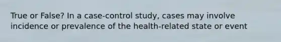 True or False? In a case-control study, cases may involve incidence or prevalence of the health-related state or event