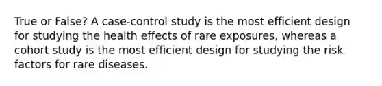 True or False? A case-control study is the most efficient design for studying the health effects of rare exposures, whereas a cohort study is the most efficient design for studying the risk factors for rare diseases.