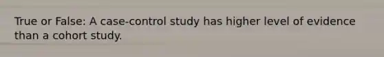 True or False: A case-control study has higher level of evidence than a cohort study.