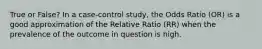 True or False? In a case-control study, the Odds Ratio (OR) is a good approximation of the Relative Ratio (RR) when the prevalence of the outcome in question is high.