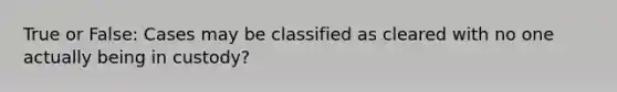 True or False: Cases may be classified as cleared with no one actually being in custody?