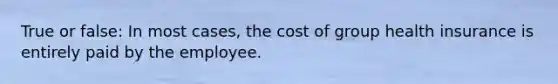 True or false: In most cases, the cost of group health insurance is entirely paid by the employee.