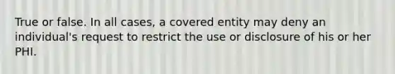 True or false. In all cases, a covered entity may deny an individual's request to restrict the use or disclosure of his or her PHI.