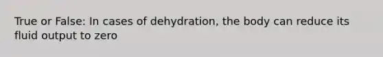 True or False: In cases of dehydration, the body can reduce its fluid output to zero