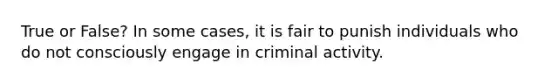 True or False? In some cases, it is fair to punish individuals who do not consciously engage in criminal activity.