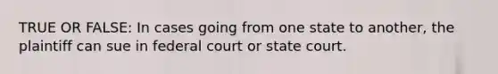 TRUE OR FALSE: In cases going from one state to another, the plaintiff can sue in federal court or state court.