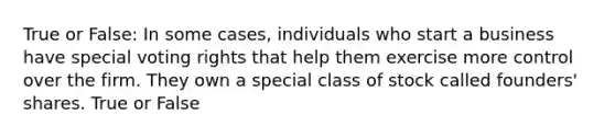 True or False: In some cases, individuals who start a business have special voting rights that help them exercise more control over the firm. They own a special class of stock called founders' shares. True or False