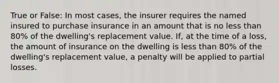 True or False: In most cases, the insurer requires the named insured to purchase insurance in an amount that is no less than 80% of the dwelling's replacement value. If, at the time of a loss, the amount of insurance on the dwelling is less than 80% of the dwelling's replacement value, a penalty will be applied to partial losses.