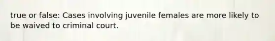 true or false: Cases involving juvenile females are more likely to be waived to criminal court.