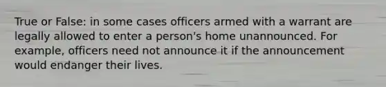 True or False: in some cases officers armed with a warrant are legally allowed to enter a person's home unannounced. For example, officers need not announce it if the announcement would endanger their lives.