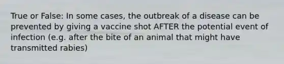 True or False: In some cases, the outbreak of a disease can be prevented by giving a vaccine shot AFTER the potential event of infection (e.g. after the bite of an animal that might have transmitted rabies)