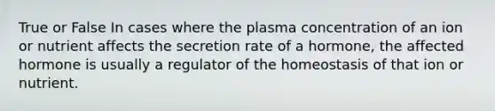 True or False In cases where the plasma concentration of an ion or nutrient affects the secretion rate of a hormone, the affected hormone is usually a regulator of the homeostasis of that ion or nutrient.