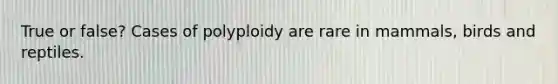 True or false? Cases of polyploidy are rare in mammals, birds and reptiles.