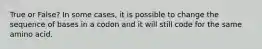True or False? In some cases, it is possible to change the sequence of bases in a codon and it will still code for the same amino acid.