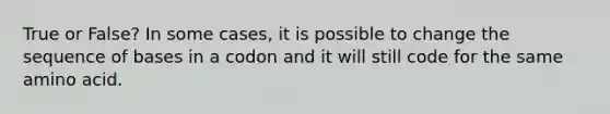 True or False? In some cases, it is possible to change the sequence of bases in a codon and it will still code for the same amino acid.