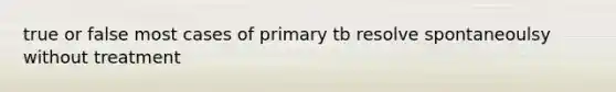 true or false most cases of primary tb resolve spontaneoulsy without treatment