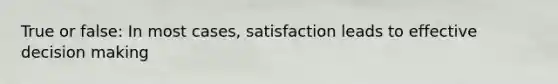 True or false: In most cases, satisfaction leads to effective decision making