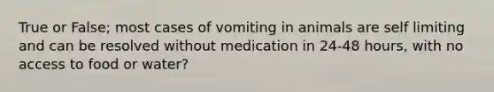 True or False; most cases of vomiting in animals are self limiting and can be resolved without medication in 24-48 hours, with no access to food or water?