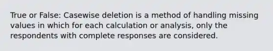 True or False: Casewise deletion is a method of handling missing values in which for each calculation or analysis, only the respondents with complete responses are considered.