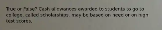 True or False? Cash allowances awarded to students to go to college, called scholarships, may be based on need or on high test scores.