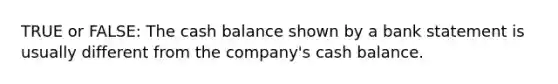 TRUE or FALSE: The cash balance shown by a bank statement is usually different from the company's cash balance.