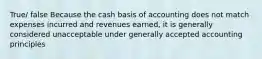 True/ false Because the cash basis of accounting does not match expenses incurred and revenues earned, it is generally considered unacceptable under generally accepted accounting principles