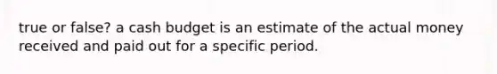 true or false? a cash budget is an estimate of the actual money received and paid out for a specific period.