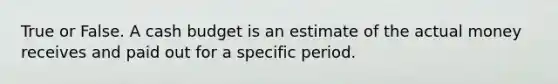 True or False. A cash budget is an estimate of the actual money receives and paid out for a specific period.