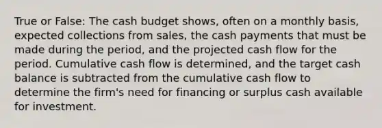 True or False: The cash budget shows, often on a monthly basis, expected collections from sales, the cash payments that must be made during the period, and the projected cash flow for the period. Cumulative cash flow is determined, and the target cash balance is subtracted from the cumulative cash flow to determine the firm's need for financing or surplus cash available for investment.