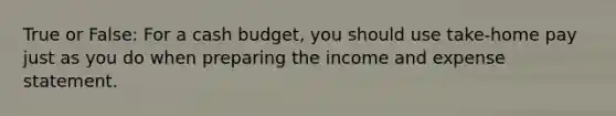 True or False: For a cash budget, you should use take-home pay just as you do when preparing the income and expense statement.